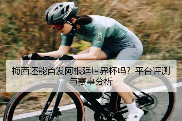 梅西还能首发阿根廷世界杯吗？平台评测与赛事分析
