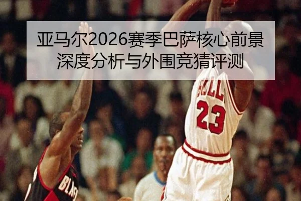 亚马尔2026赛季巴萨核心前景深度分析与外围竞猜评测